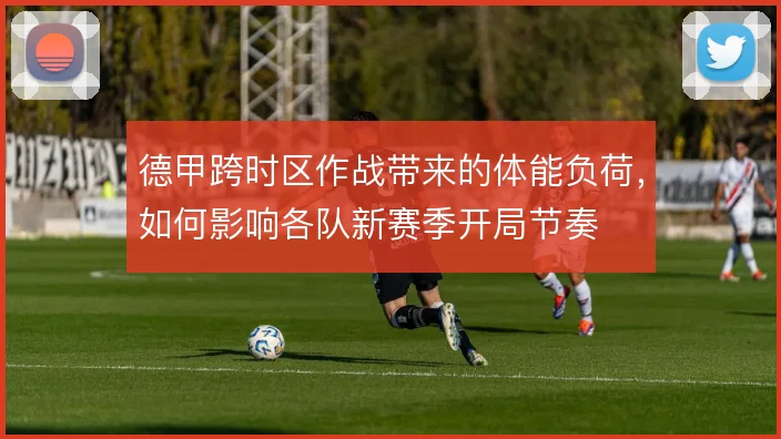 德甲跨时区作战带来的体能负荷,如何影响各队新赛季开局节奏