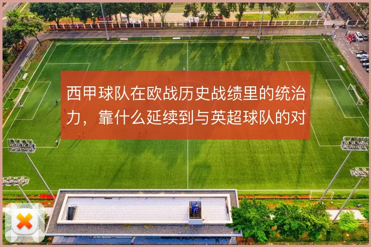 西甲球队在欧战历史战绩里的统治力,靠什么延续到与英超球队的对抗中