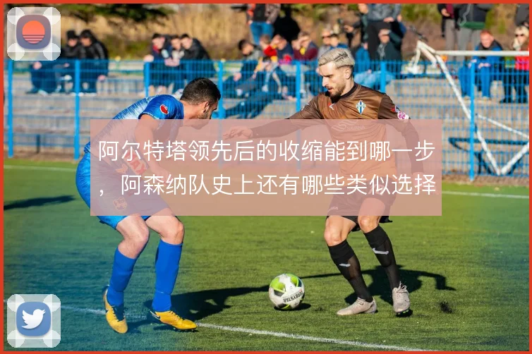 阿尔特塔领先后的收缩能到哪一步，阿森纳队史上还有哪些类似选择