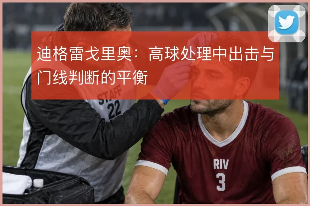 迪格雷戈里奥：高球处理中出击与门线判断的平衡