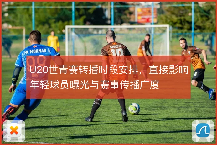U20世青赛转播时段安排，直接影响年轻球员曝光与赛事传播广度