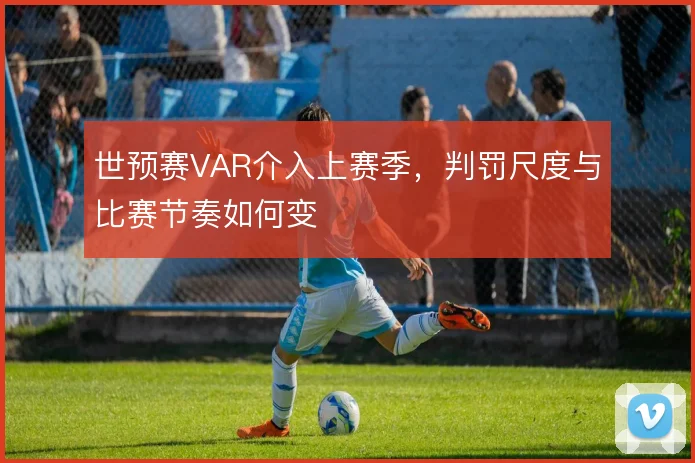 世预赛VAR介入上赛季，判罚尺度与比赛节奏如何变