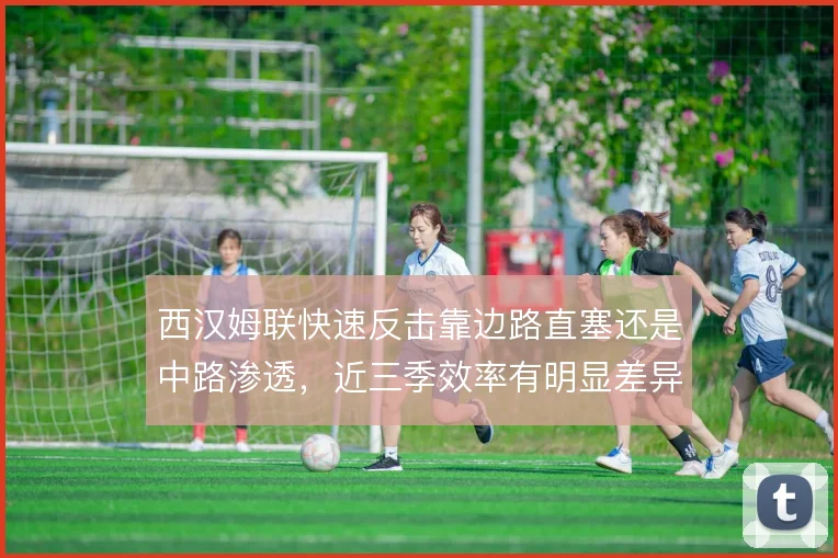 西汉姆联快速反击靠边路直塞还是中路渗透,近三季效率有明显差异
