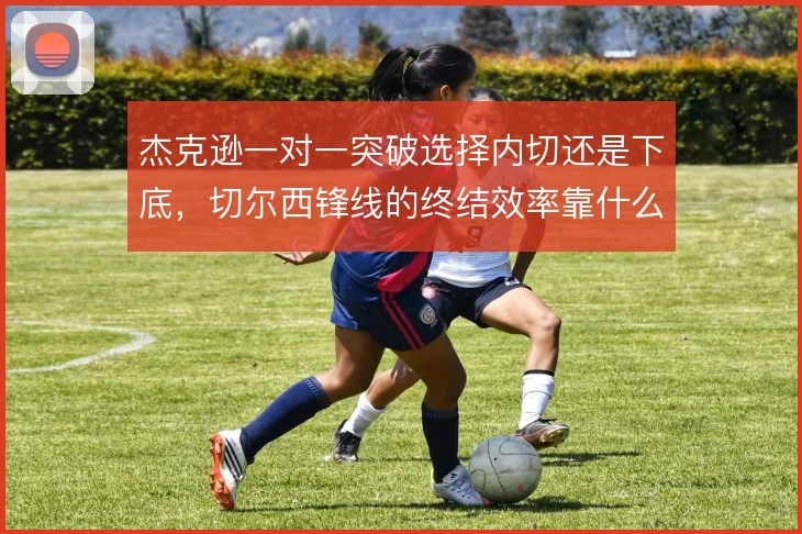 杰克逊一对一突破选择内切还是下底，切尔西锋线的终结效率靠什么撑住