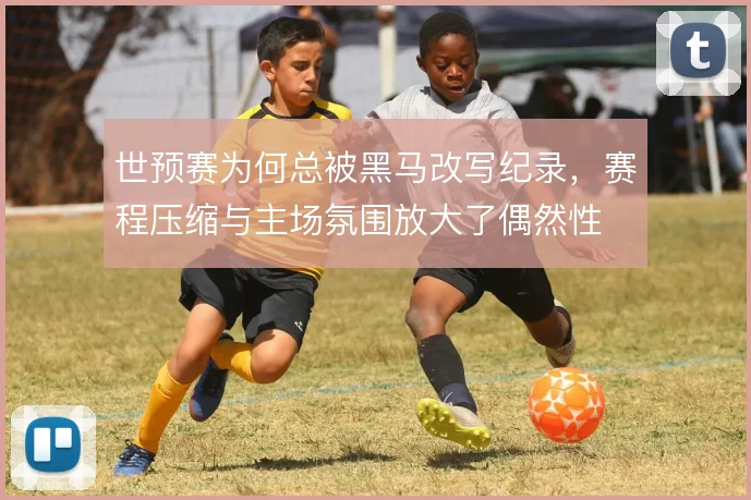 世预赛为何总被黑马改写纪录,赛程压缩与主场氛围放大了偶然性