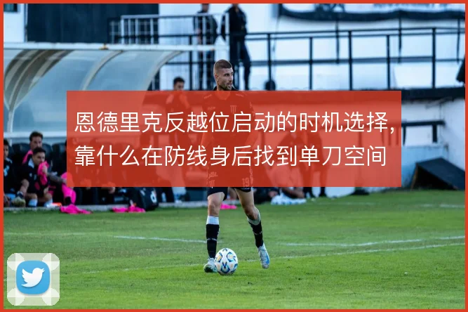 恩德里克反越位启动的时机选择，靠什么在防线身后找到单刀空间
