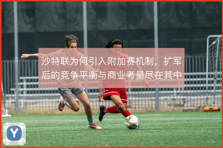 沙特联为何引入附加赛机制，扩军后的竞争平衡与商业考量尽在其中