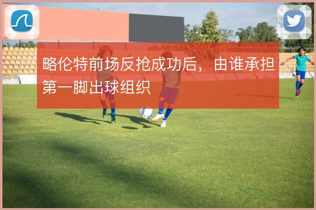 略伦特前场反抢成功后，由谁承担第一脚出球组织