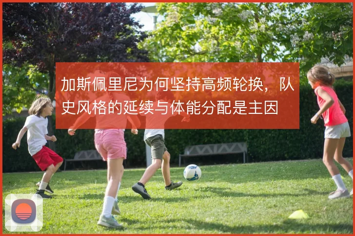 加斯佩里尼为何坚持高频轮换，队史风格的延续与体能分配是主因