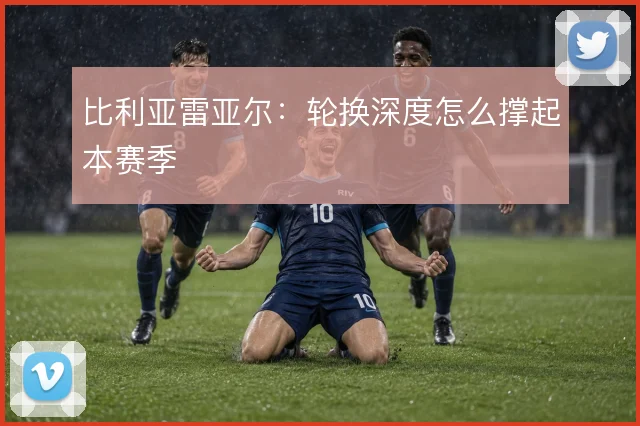 比利亚雷亚尔：轮换深度怎么撑起本赛季