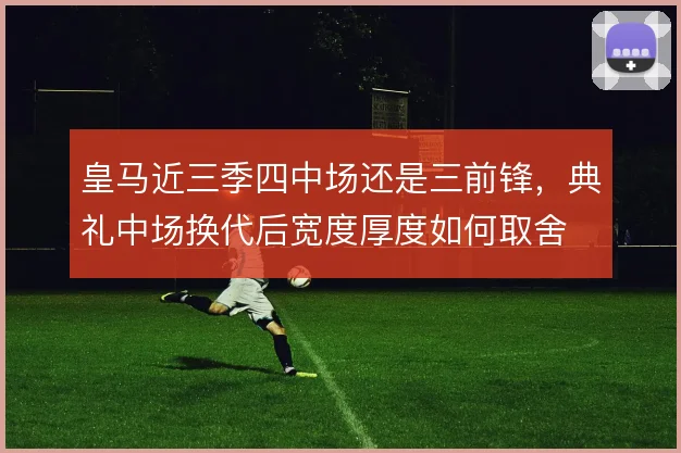 皇马近三季四中场还是三前锋，典礼中场换代后宽度厚度如何取舍