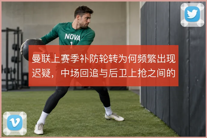 曼联上赛季补防轮转为何频繁出现迟疑，中场回追与后卫上抢之间的衔接断档