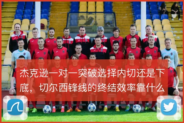 杰克逊一对一突破选择内切还是下底，切尔西锋线的终结效率靠什么撑住