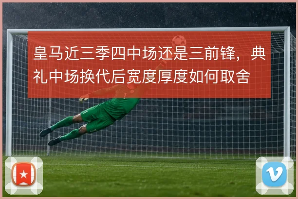 皇马近三季四中场还是三前锋，典礼中场换代后宽度厚度如何取舍