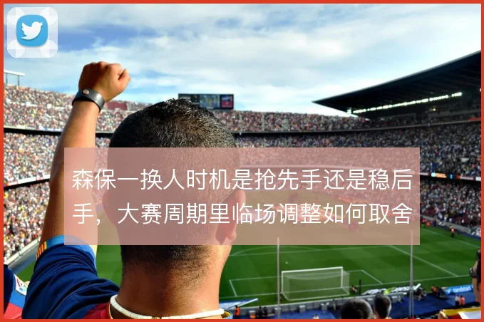 森保一换人时机是抢先手还是稳后手，大赛周期里临场调整如何取舍