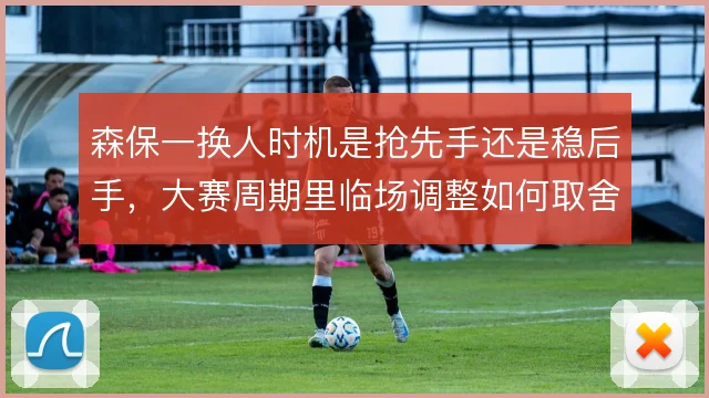 森保一换人时机是抢先手还是稳后手，大赛周期里临场调整如何取舍