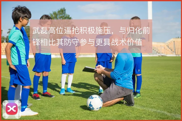 武磊高位逼抢积极施压，与归化前锋相比其防守参与更具战术价值