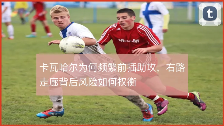 卡瓦哈尔为何频繁前插助攻，右路走廊背后风险如何权衡